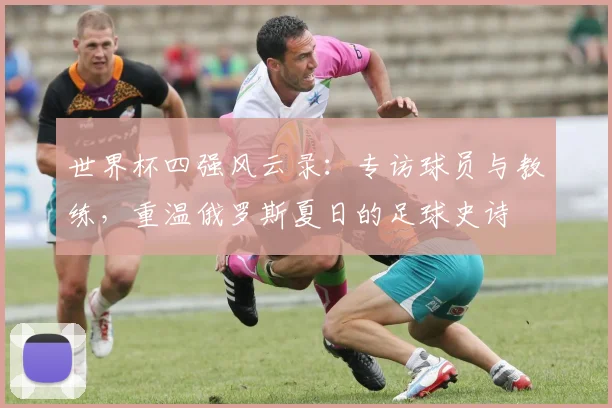 世界杯四强风云录：专访球员与教练，重温俄罗斯夏日的足球史诗