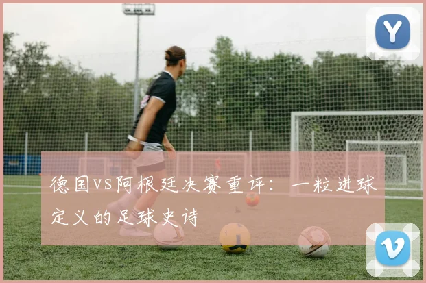 德国vs阿根廷决赛重评：一粒进球定义的足球史诗